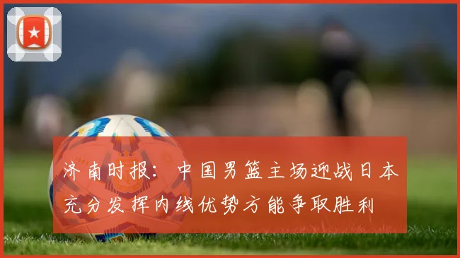 济南时报：中国男篮主场迎战日本充分发挥内线优势方能争取胜利