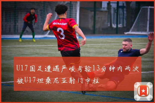 U17国足遭遇严峻考验13分钟内两次被U17坦桑尼亚射门中柱
