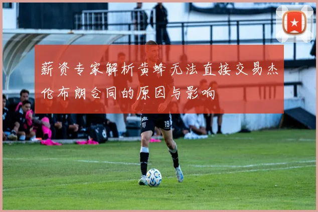 薪资专家解析黄蜂无法直接交易杰伦布朗合同的原因与影响
