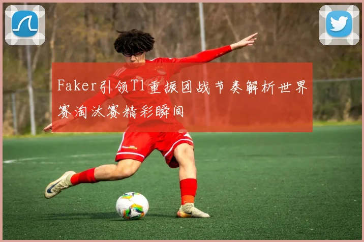 Faker引领T1重振团战节奏解析世界赛淘汰赛精彩瞬间