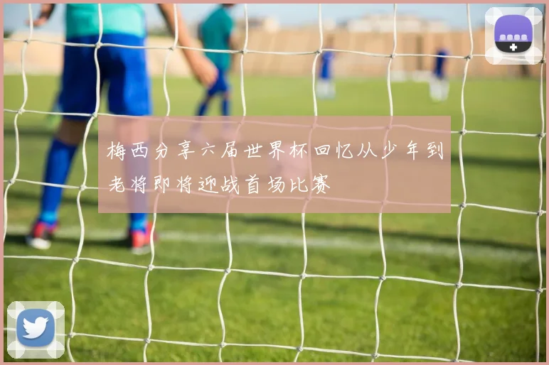 梅西分享六届世界杯回忆从少年到老将即将迎战首场比赛