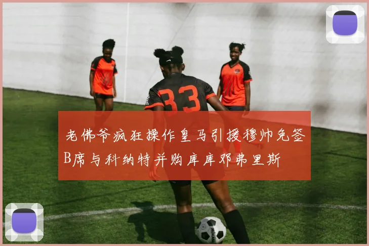 老佛爷疯狂操作皇马引援穆帅免签B席与科纳特并购库库邓弗里斯