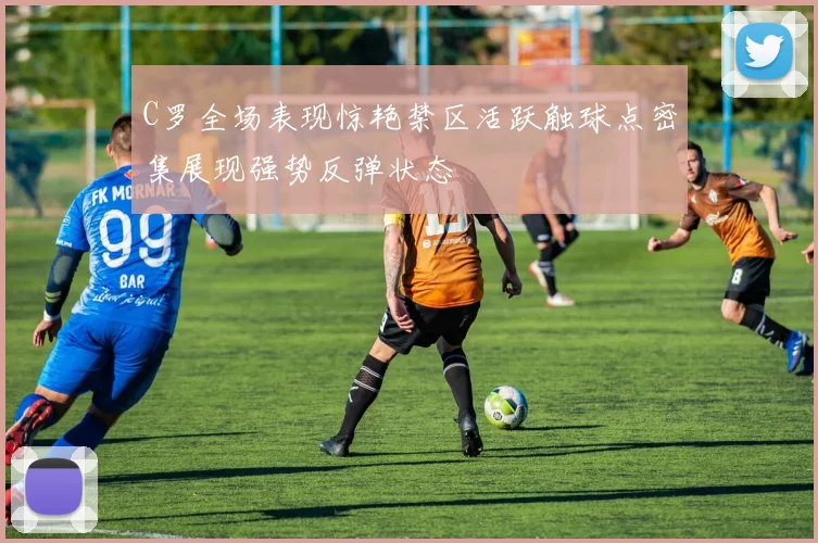 C罗全场表现惊艳禁区活跃触球点密集展现强势反弹状态