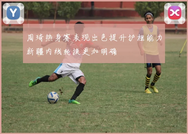 周琦热身赛表现出色提升护框能力新疆内线轮换更加明确