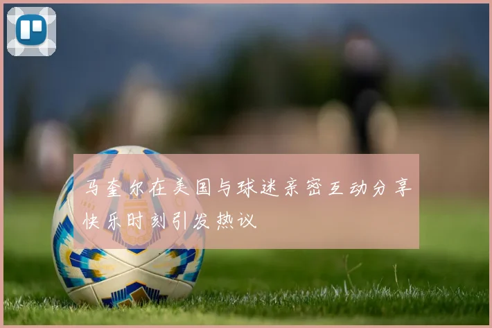 马奎尔在美国与球迷亲密互动分享快乐时刻引发热议