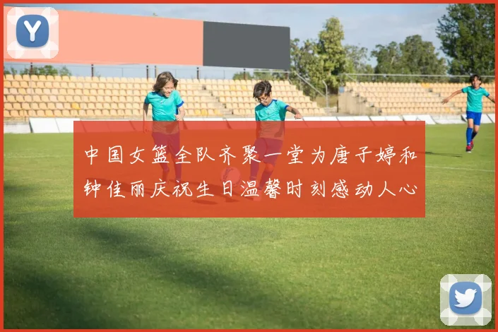 中国女篮全队齐聚一堂为唐子婷和钟佳丽庆祝生日温馨时刻感动人心