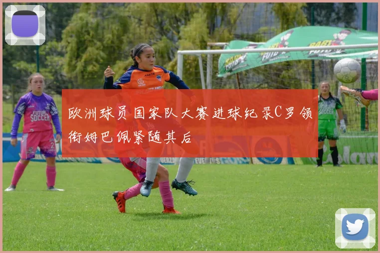 欧洲球员国家队大赛进球纪录C罗领衔姆巴佩紧随其后
