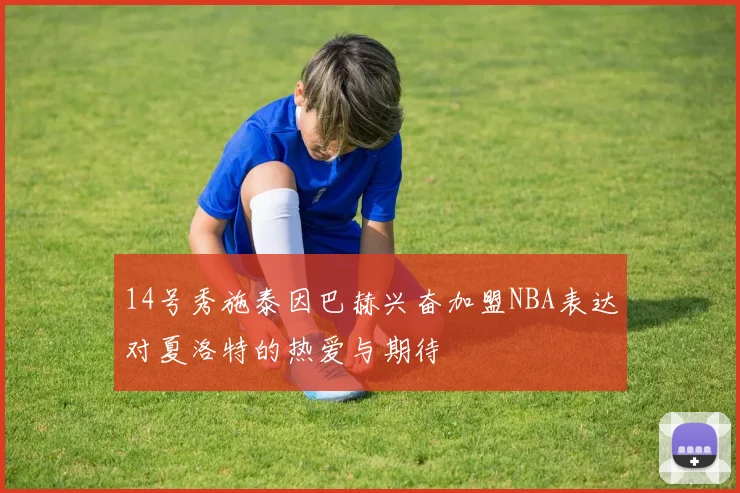 14号秀施泰因巴赫兴奋加盟NBA表达对夏洛特的热爱与期待