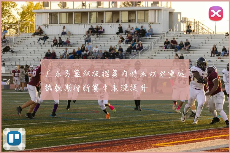 广东男篮积极招募内特米切尔重返执教期待新赛季表现提升