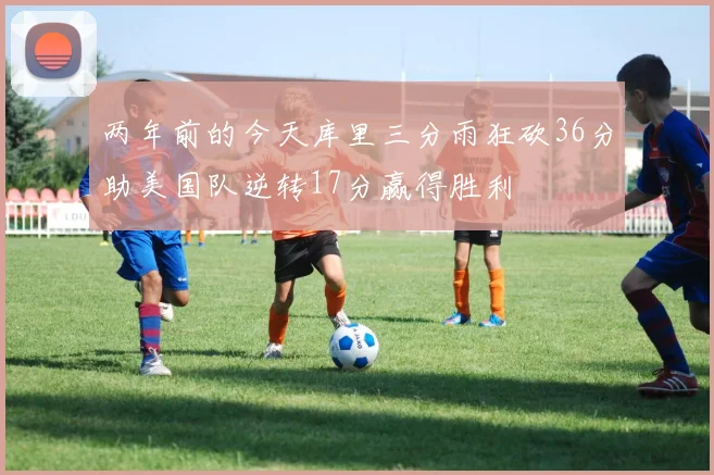 两年前的今天库里三分雨狂砍36分助美国队逆转17分赢得胜利