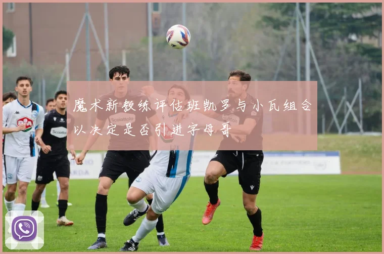 魔术新教练评估班凯罗与小瓦组合以决定是否引进字母哥