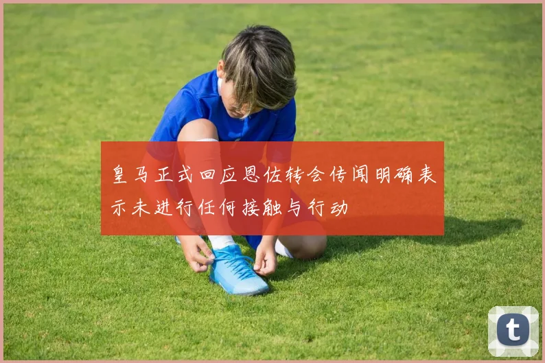 皇马正式回应恩佐转会传闻明确表示未进行任何接触与行动