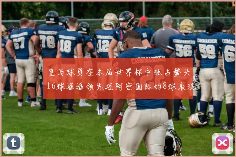 皇马球员在本届世界杯中独占鳌头16球遥遥领先迈阿密国际的8球表现