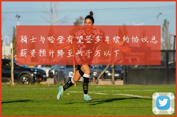 骑士与哈登有望签多年续约协议总薪资预计降至两千万以下