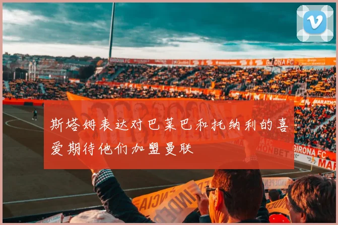 斯塔姆表达对巴莱巴和托纳利的喜爱期待他们加盟曼联